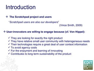 Introduction “ Scratchpad users are also our developers ” (Vince Smith, 2009) The Scratchpad project and users User-innovators are willing to engage because (cf. Von Hippel): They are looking for exactly the right product They have relative small user community with heterogeneous needs Their technologies require a great deal of user context information To avoid agency costs For the enjoyment and learning of innovating Contributes to long term sustainability of the product 