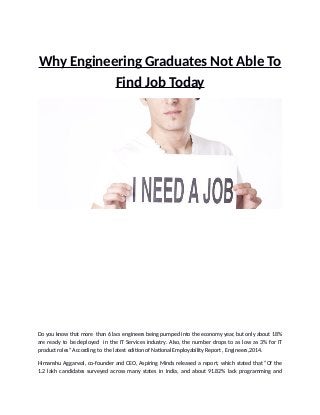 Why Engineering Graduates Not Able To
Find Job Today
Do you know that more than 6 lacs engineers being pumped into the economy year, but only about 18%
are ready to be deployed in the IT Services industry. Also, the number drops to as low as 3% for IT
product roles” According to the latest edition of National Employability Report , Engineers,2014.
Himanshu Aggarwal, co-founder and CEO, Aspiring Minds released a report, which stated that “Of the
1.2 lakh candidates surveyed across many states in India, and about 91.82% lack programming and
 