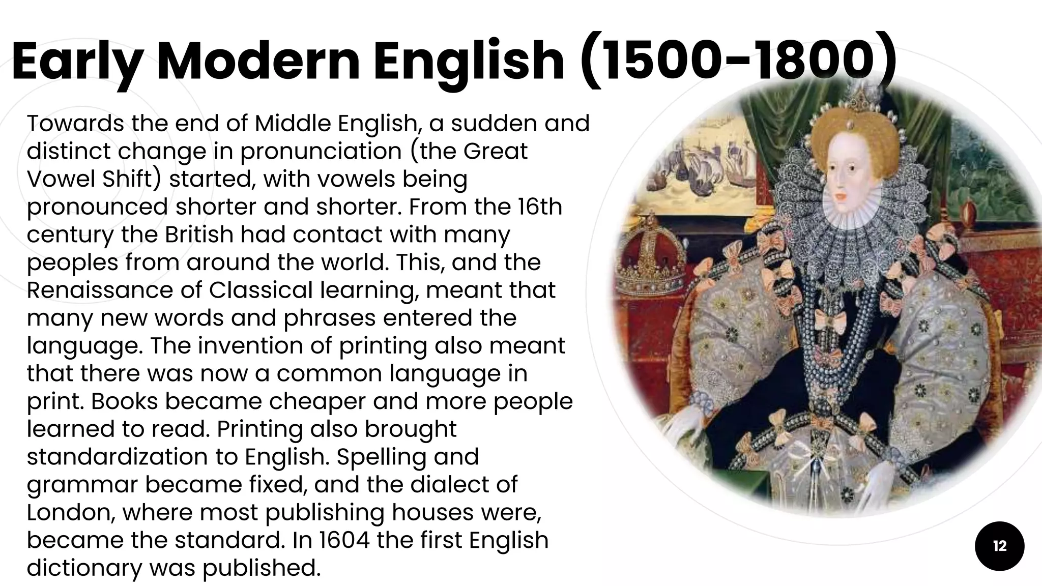 Early Modern English (1500-1800)
￮ Towards the end of Middle English, a sudden and
distinct change in pronunciation (the Great
Vowel Shift) started, with vowels being
pronounced shorter and shorter. From the 16th
century the British had contact with many
peoples from around the world. This, and the
Renaissance of Classical learning, meant that
many new words and phrases entered the
language. The invention of printing also meant
that there was now a common language in
print. Books became cheaper and more people
learned to read. Printing also brought
standardization to English. Spelling and
grammar became fixed, and the dialect of
London, where most publishing houses were,
became the standard. In 1604 the first English
dictionary was published.
12
 