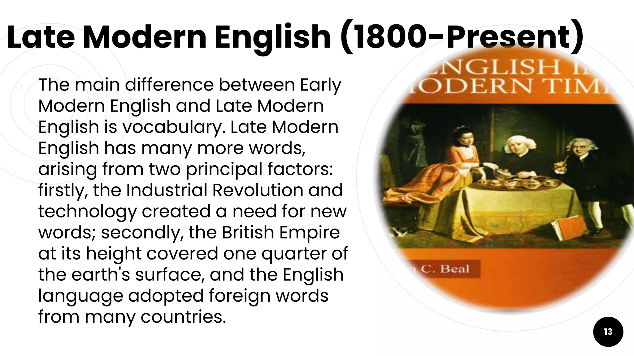 Late Modern English (1800-Present)
￮ The main difference between Early
Modern English and Late Modern
English is vocabulary. Late Modern
English has many more words,
arising from two principal factors:
firstly, the Industrial Revolution and
technology created a need for new
words; secondly, the British Empire
at its height covered one quarter of
the earth's surface, and the English
language adopted foreign words
from many countries.
13
 