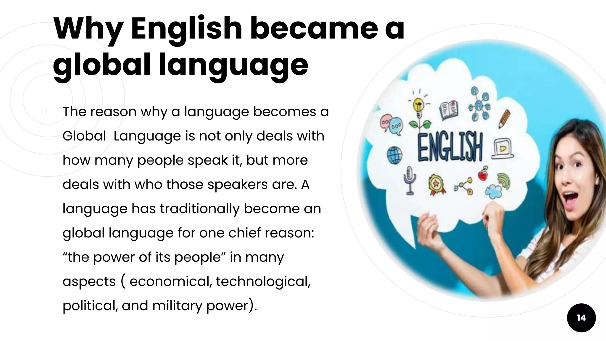 Why English became a
global language
￮ The reason why a language becomes a
Global Language is not only deals with
how many people speak it, but more
deals with who those speakers are. A
language has traditionally become an
global language for one chief reason:
“the power of its people” in many
aspects ( economical, technological,
political, and military power).
14
 