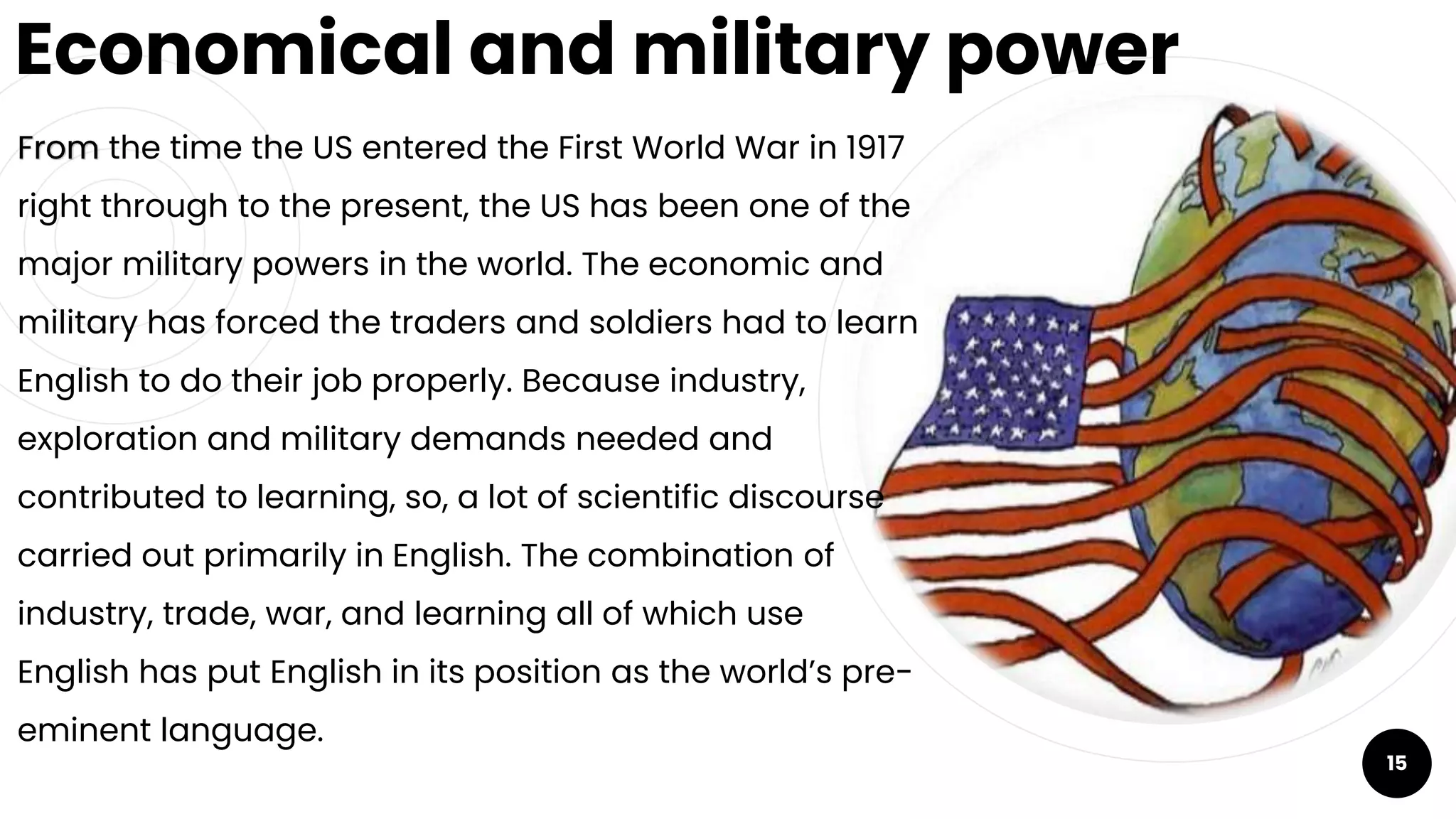 Economical and military power
From the time the US entered the First World War in 1917
right through to the present, the US has been one of the
major military powers in the world. The economic and
military has forced the traders and soldiers had to learn
English to do their job properly. Because industry,
exploration and military demands needed and
contributed to learning, so, a lot of scientific discourse
carried out primarily in English. The combination of
industry, trade, war, and learning all of which use
English has put English in its position as the world’s pre-
eminent language.
15
 
