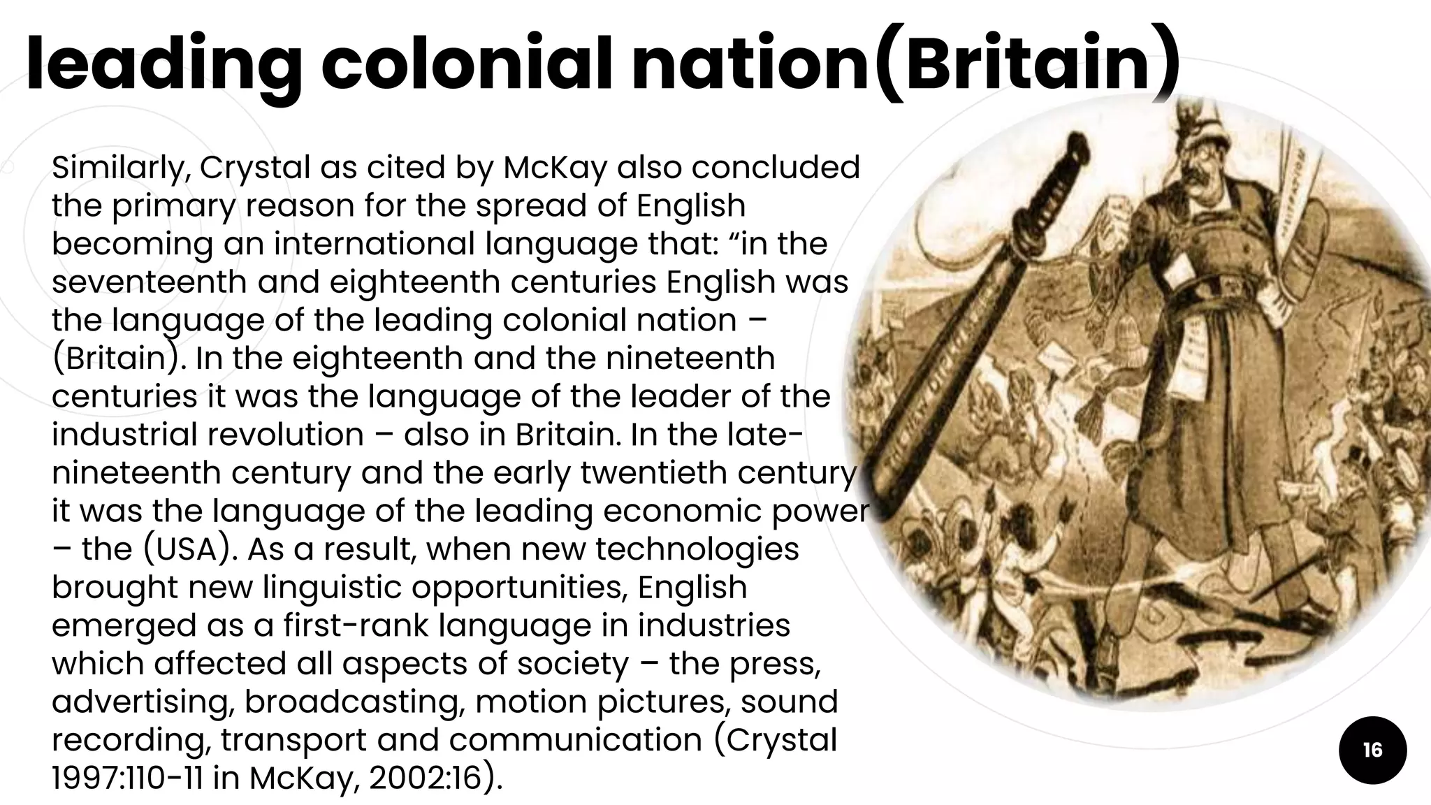 leading colonial nation(Britain)
￮ Similarly, Crystal as cited by McKay also concluded
the primary reason for the spread of English
becoming an international language that: “in the
seventeenth and eighteenth centuries English was
the language of the leading colonial nation –
(Britain). In the eighteenth and the nineteenth
centuries it was the language of the leader of the
industrial revolution – also in Britain. In the late-
nineteenth century and the early twentieth century
it was the language of the leading economic power
– the (USA). As a result, when new technologies
brought new linguistic opportunities, English
emerged as a first-rank language in industries
which affected all aspects of society – the press,
advertising, broadcasting, motion pictures, sound
recording, transport and communication (Crystal
1997:110-11 in McKay, 2002:16).
16
 