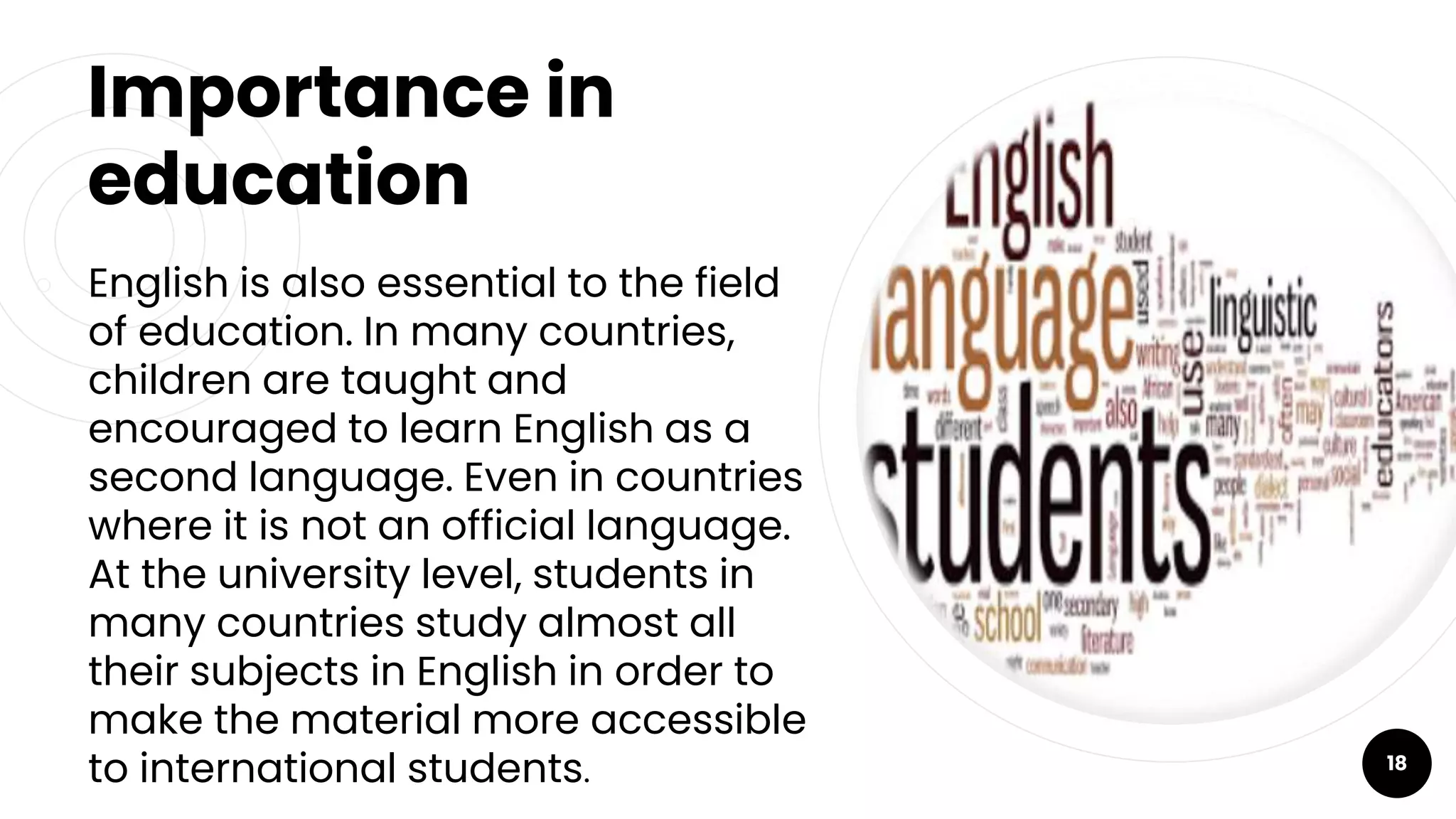 Importance in
education
￮ English is also essential to the field
of education. In many countries,
children are taught and
encouraged to learn English as a
second language. Even in countries
where it is not an official language.
At the university level, students in
many countries study almost all
their subjects in English in order to
make the material more accessible
to international students. 18
 