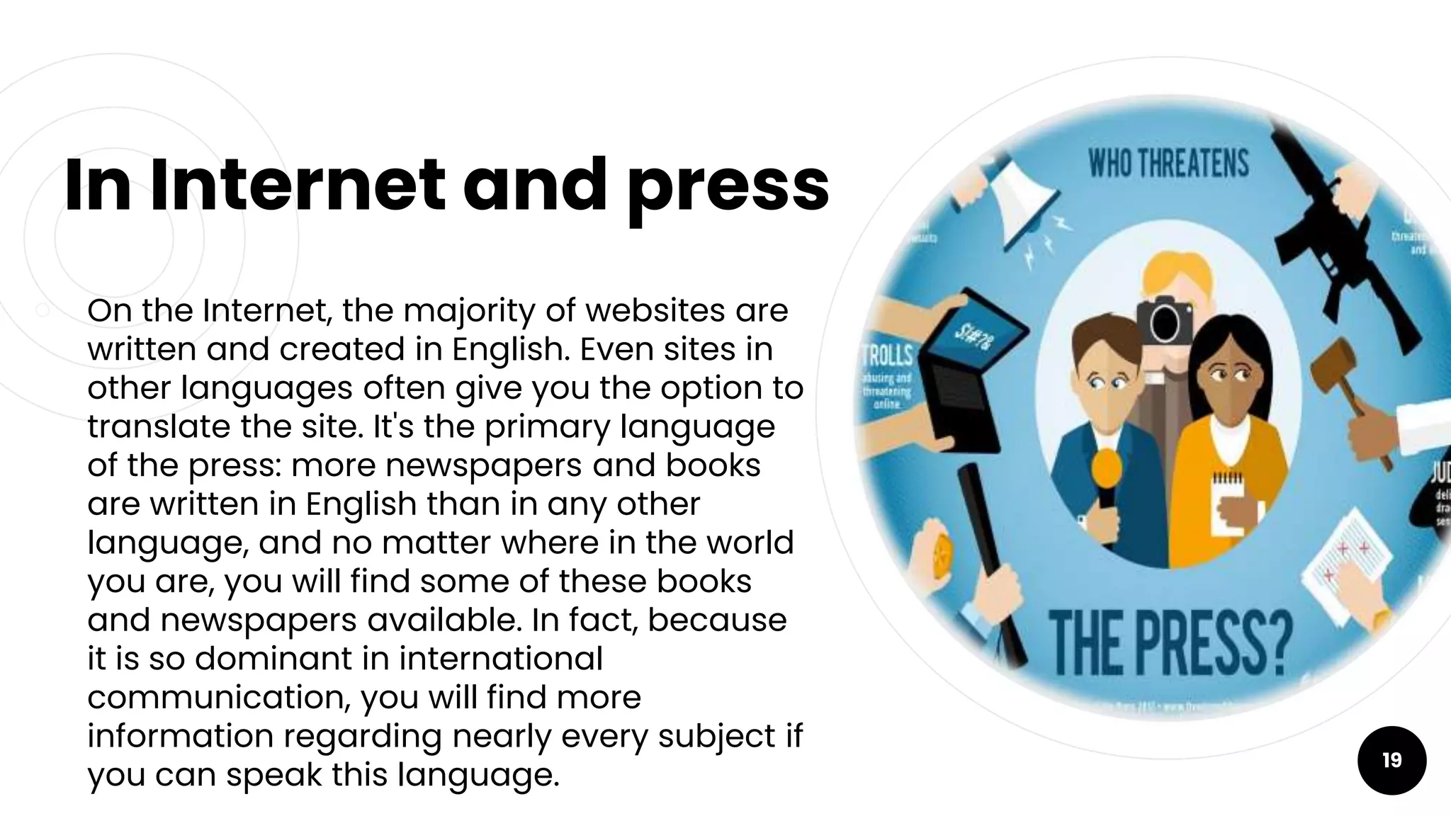 In Internet and press
￮ On the Internet, the majority of websites are
written and created in English. Even sites in
other languages often give you the option to
translate the site. It's the primary language
of the press: more newspapers and books
are written in English than in any other
language, and no matter where in the world
you are, you will find some of these books
and newspapers available. In fact, because
it is so dominant in international
communication, you will find more
information regarding nearly every subject if
you can speak this language.
19
 