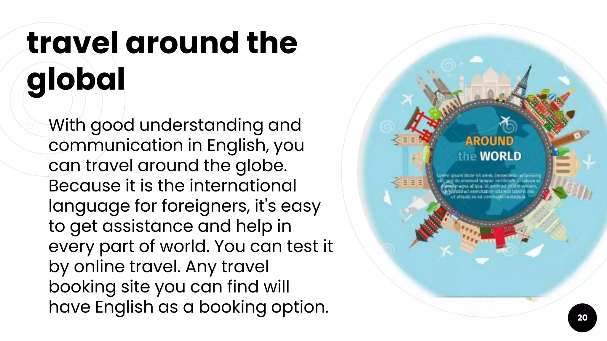 travel around the
global
￮ With good understanding and
communication in English, you
can travel around the globe.
Because it is the international
language for foreigners, it's easy
to get assistance and help in
every part of world. You can test it
by online travel. Any travel
booking site you can find will
have English as a booking option. 20
 