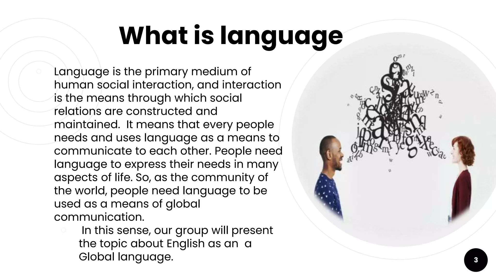 What is language
￮ Language is the primary medium of
human social interaction, and interaction
is the means through which social
relations are constructed and
maintained. It means that every people
needs and uses language as a means to
communicate to each other. People need
language to express their needs in many
aspects of life. So, as the community of
the world, people need language to be
used as a means of global
communication.
￮ In this sense, our group will present
the topic about English as an a
Global language. 3
 