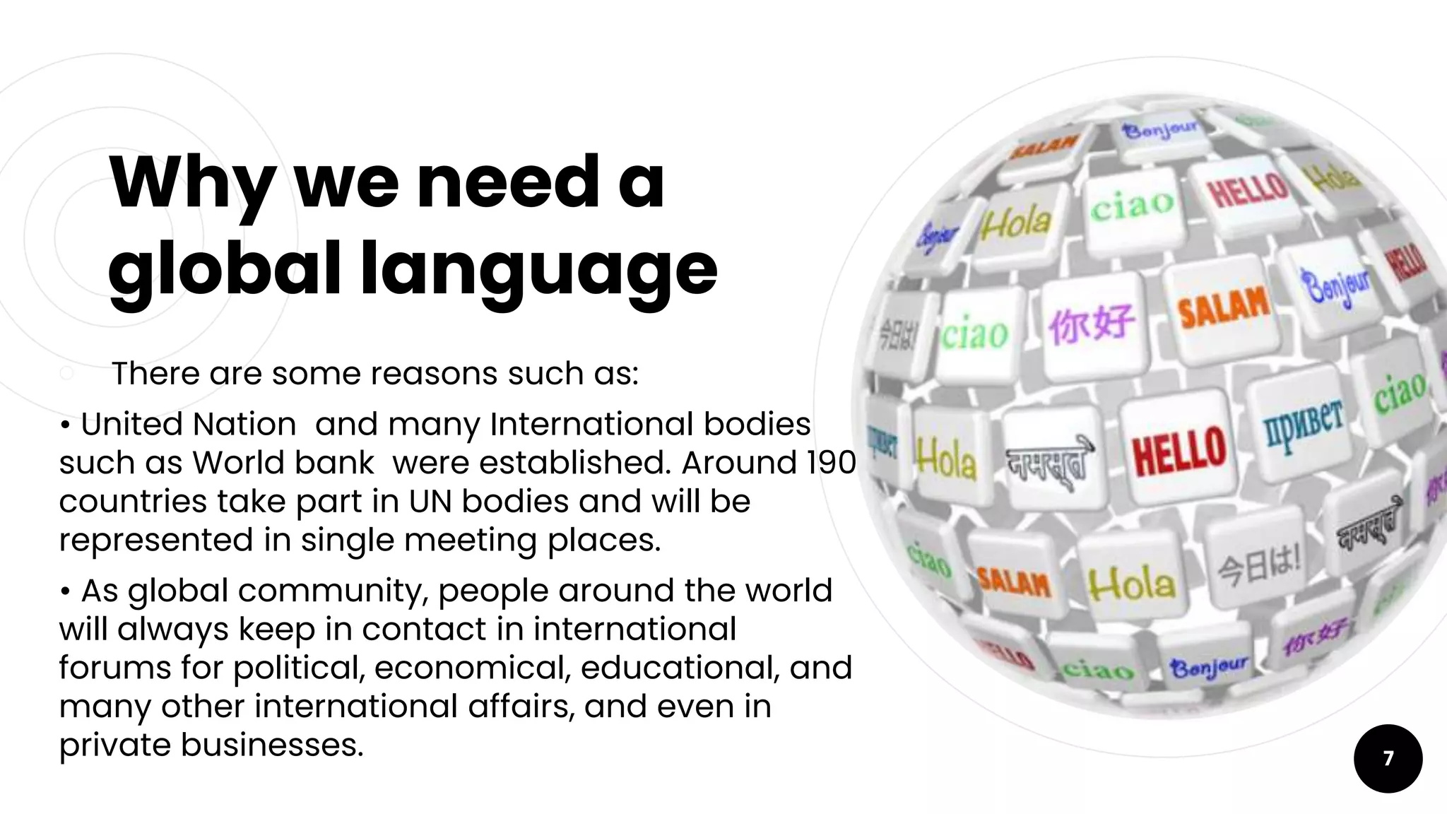 Why we need a
global language
￮ There are some reasons such as:
• United Nation and many International bodies
such as World bank were established. Around 190
countries take part in UN bodies and will be
represented in single meeting places.
• As global community, people around the world
will always keep in contact in international
forums for political, economical, educational, and
many other international affairs, and even in
private businesses. 7
 