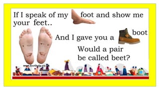 If I speak of my and show me
your
And I gave you a
foot
feet..
Would a pair
be called beet?
boot
 