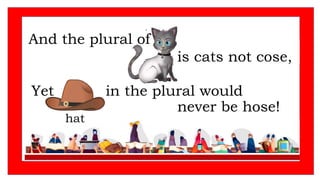 And the plural of
Yet in the plural would
never be hose!
is cats not cose,
hat
 