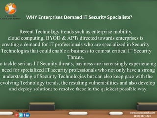 WHY Enterprises Demand IT Security Specialists? 
Recent Technology trends such as enterprise mobility, 
cloud computing, BYOD & APTs directed towards enterprises is 
creating a demand for IT professionals who are specialized in Security 
Technologies that could enable a business to combat critical IT Security 
Threats. 
To tackle serious IT Security threats, business are increasingly experiencing need for specialized IT security professionals who not only have a strong 
understanding of Security Technologies but can also keep pace with the 
evolving Technology trends, the resulting vulnerabilities and also develop 
and deploy solutions to resolve these in the quickest possible way. 
www.sourceatech.com 
(240) 427-1725 
