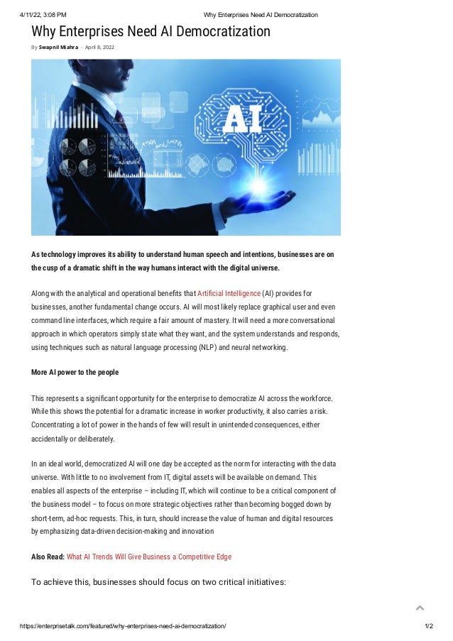 4/11/22, 3:08 PM Why Enterprises Need AI Democratization
https://enterprisetalk.com/featured/why-enterprises-need-ai-democratization/ 1/2
Why Enterprises Need AI Democratization
As technology improves its ability to understand human speech and intentions, businesses are on
the cusp of a dramatic shift in the way humans interact with the digital universe.
Along with the analytical and operational benefits that Artificial Intelligence (AI) provides for
businesses, another fundamental change occurs. AI will most likely replace graphical user and even
command line interfaces, which require a fair amount of mastery. It will need a more conversational
approach in which operators simply state what they want, and the system understands and responds,
using techniques such as natural language processing (NLP) and neural networking.
More AI power to the people
This represents a significant opportunity for the enterprise to democratize AI across the workforce.
While this shows the potential for a dramatic increase in worker productivity, it also carries a risk.
Concentrating a lot of power in the hands of few will result in unintended consequences, either
accidentally or deliberately.
In an ideal world, democratized AI will one day be accepted as the norm for interacting with the data
universe. With little to no involvement from IT, digital assets will be available on demand. This
enables all aspects of the enterprise – including IT, which will continue to be a critical component of
the business model – to focus on more strategic objectives rather than becoming bogged down by
short-term, ad-hoc requests. This, in turn, should increase the value of human and digital resources
by emphasizing data-driven decision-making and innovation
Also Read: What AI Trends Will Give Business a Competitive Edge
To achieve this, businesses should focus on two critical initiatives:
By Swapnil Miahra - April 8, 2022

 