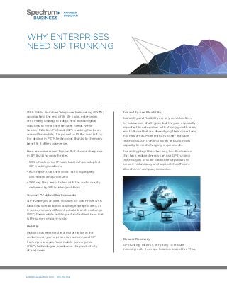 enterprise.spectrum.com | 855.214.1641
With Public Switched Telephone Networking (PSTN)
approaching the end of its life cycle, enterprises
are already looking to adopt new technological
solutions to meet their network needs. While
Session Initiation Protocol (SIP) trunking has been
around for a while, it is poised to fill the void left by
the decline in PSTN technology, thanks to the many
benefits it offers businesses.
Here are some recent figures that show a sharp rise
in SIP trunking growth rates:
• 69% of enterprise IT team leaders have adopted
SIP trunking solutions
• 80% report that their voice traffic is properly
distributed and prioritized
• 96% say they are satisfied with the audio quality
delivered by SIP trunking solutions
Support Of Hybrid Environments
SIP trunking is an ideal solution for businesses with
locations spread across a wide geographic area, as
it supports many different private branch exchange
(PBX) forms while building a standardized base that
is the same company-wide.
Mobility
Mobility has emerged as a major factor in the
contemporary enterprise environment, and SIP
trunking leverages fixed mobile convergence
(FMC) technologies to enhance the productivity
of end users.
Scalability And Flexibility
Scalability and flexibility are key considerations
for businesses of all types, but they are especially
important to enterprises with strong growth rates,
and to those that are diversifying their operations
into new areas. More than any other available
technology, SIP trunking excels at boosting its
capacity to meet changing requirements.
Scalability plays the other way, too. Businesses
that have reduced needs can use SIP trunking
technologies to scale back their capacities to
prevent redundancy and support the efficient
allocation of company resources.
Disaster Recovery
SIP trunking makes it very easy to reroute
incoming calls from one location to another. Thus,
WHY ENTERPRISES
NEED SIP TRUNKING
 