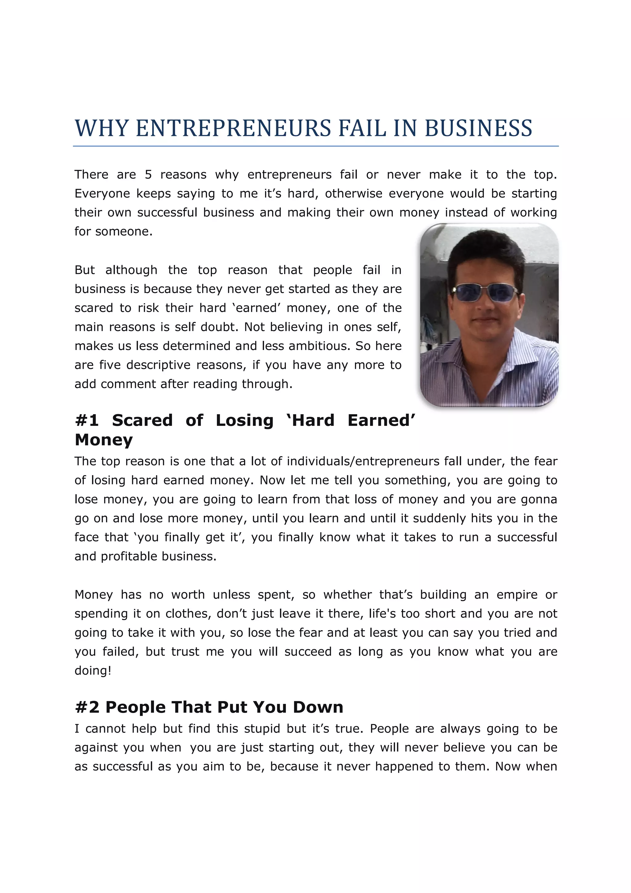WHY ENTREPRENEURS FAIL IN BUSINESS
There are 5 reasons why entrepreneurs fail or never make it to the top.
Everyone keeps saying to me it’s hard, otherwise everyone would be starting
their own successful business and making their own money instead of working
for someone.


But although the top reason that people fail in
business is because they never get started as they are
scared to risk their hard ‘earned’ money, one of the
main reasons is self doubt. Not believing in ones self,
makes us less determined and less ambitious. So here
              determine
are five descriptive reasons, if you have any more to
add comment after reading through.


#1 Scared of Losing ‘Hard Earned’
Money
The top reason is one that a lot of individuals/entrepreneurs fall under, the fear
of losing hard earned money. Now let me tell you something, you are going to
                                   t
lose money, you are going to learn from that loss of money and you are gonna
go on and lose more money, until you learn and until it suddenly hits you in the
face that ‘you finally get it’, you finally know what it takes to run a successful
and profitable business.


Money has no worth unless spent, so whether that’s building an empire or
spending it on clothes, don’t just leave it there, life's too short and you are not
                                                   life's
going to take it with you, so lose the fear and at least you can say you tried and
                                                                               an
you failed, but trust me you will succeed as long as you know what you are
                                       ed
doing!


#2 People That Put You Down
I cannot help but find this stupid but it’s true. People are always going to be
     not
against you when you are just starting out, they will never believe you can be
                         just
as successful as you aim to be, because it never happened to them. Now when
 