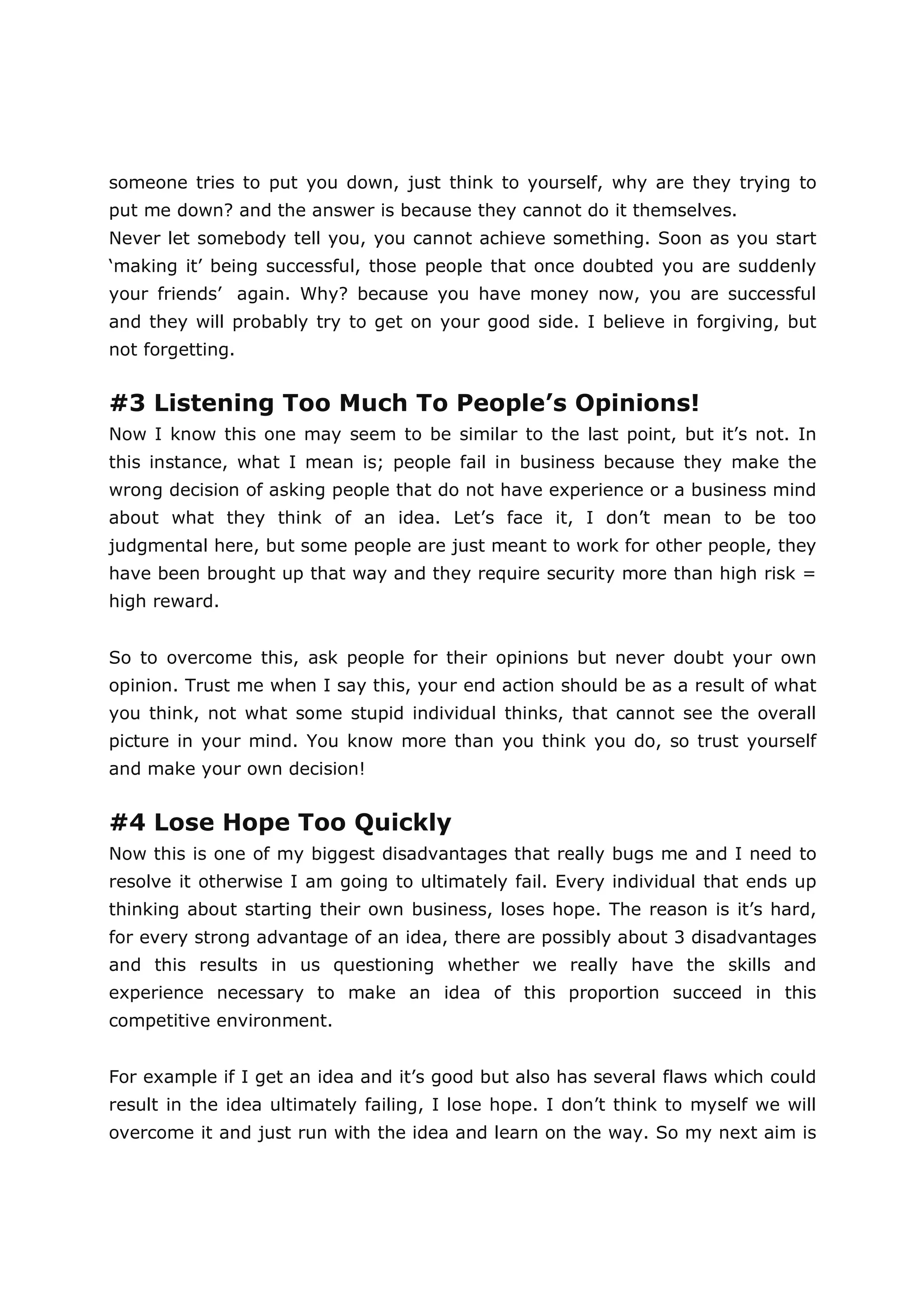 someone tries to put you down, just think to yourself, why are they trying to
put me down? and the answer is because they cannot do it themselves.
Never let somebody tell you, you cannot achieve something. Soon as you start
‘making it’ being successful, those people that once doubted you are suddenly
your friends’ again. Why? because you have money now, you are successful
and they will probably try to get on your good side. I believe in forgiving, but
not forgetting.


#3 Listening Too Much To People’s Opinions!
Now I know this one may seem to be similar to the last point, but it’s not. In
this instance, what I mean is; people fail in business because they make the
wrong decision of asking people that do not have experience or a business mind
about what they think of an idea. Let’s face it, I don’t mean to be too
judgmental here, but some people are just meant to work for other people, they
have been brought up that way and they require security more than high risk =
high reward.


So to overcome this, ask people for their opinions but never doubt your own
opinion. Trust me when I say this, your end action should be as a result of what
you think, not what some stupid individual thinks, that cannot see the overall
picture in your mind. You know more than you think you do, so trust yourself
and make your own decision!


#4 Lose Hope Too Quickly
Now this is one of my biggest disadvantages that really bugs me and I need to
resolve it otherwise I am going to ultimately fail. Every individual that ends up
thinking about starting their own business, loses hope. The reason is it’s hard,
for every strong advantage of an idea, there are possibly about 3 disadvantages
and this results in us questioning whether we really have the skills and
experience necessary to make an idea of this proportion succeed in this
competitive environment.


For example if I get an idea and it’s good but also has several flaws which could
result in the idea ultimately failing, I lose hope. I don’t think to myself we will
overcome it and just run with the idea and learn on the way. So my next aim is
 