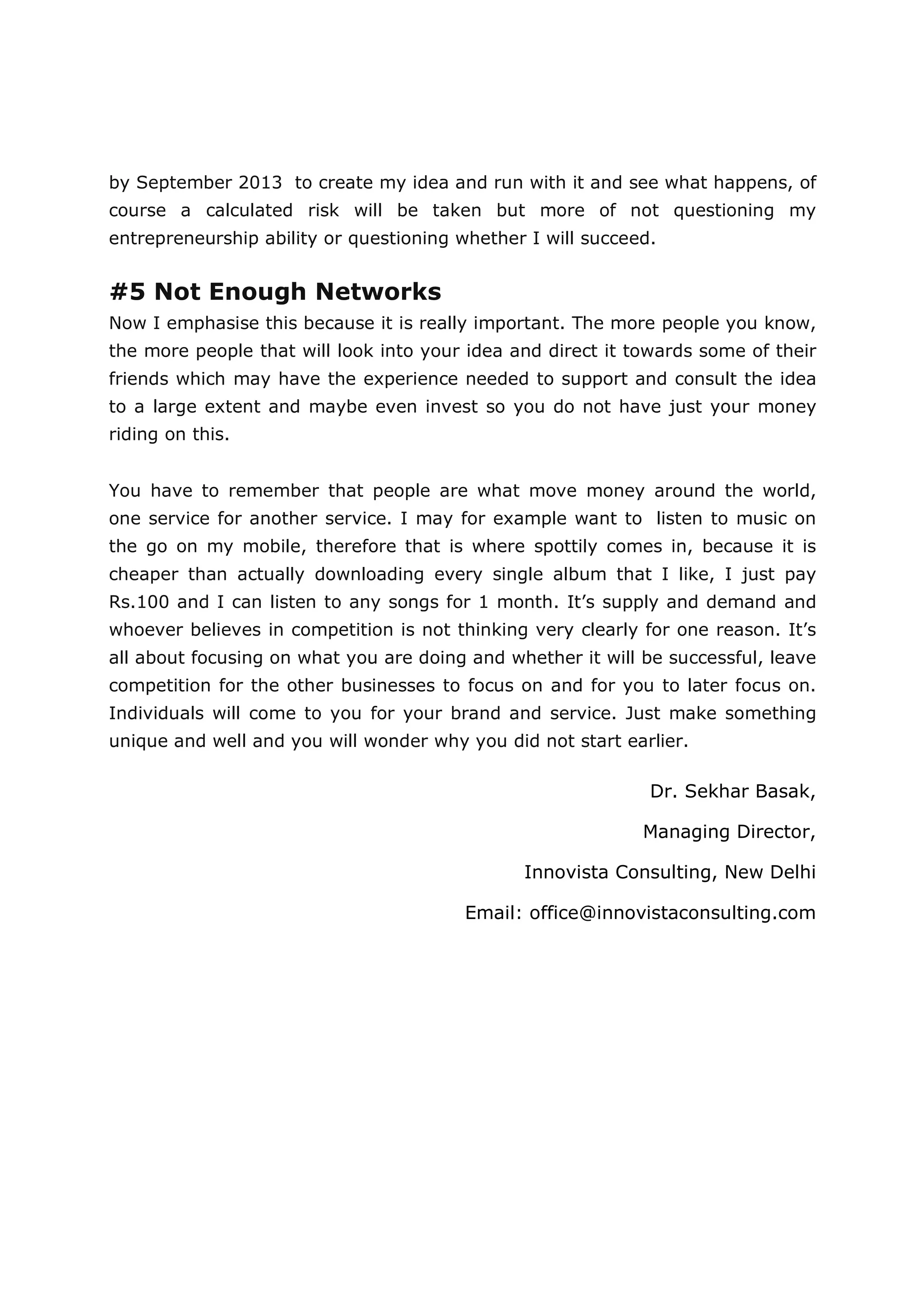 by September 2013 to create my idea and run with it and see what happens, of
course a calculated risk will be taken but more of not questioning my
entrepreneurship ability or questioning whether I will succeed.


#5 Not Enough Networks
Now I emphasise this because it is really important. The more people you know,
the more people that will look into your idea and direct it towards some of their
friends which may have the experience needed to support and consult the idea
to a large extent and maybe even invest so you do not have just your money
riding on this.


You have to remember that people are what move money around the world,
one service for another service. I may for example want to listen to music on
the go on my mobile, therefore that is where spottily comes in, because it is
cheaper than actually downloading every single album that I like, I just pay
Rs.100 and I can listen to any songs for 1 month. It’s supply and demand and
whoever believes in competition is not thinking very clearly for one reason. It’s
all about focusing on what you are doing and whether it will be successful, leave
competition for the other businesses to focus on and for you to later focus on.
Individuals will come to you for your brand and service. Just make something
unique and well and you will wonder why you did not start earlier.

                                                              Dr. Sekhar Basak,

                                                             Managing Director,

                                               Innovista Consulting, New Delhi

                                        Email: office@innovistaconsulting.com
 