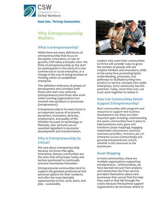 Why	
  Entrepreneurship	
  
Matters	
  
What	
  is	
  entrepreneurship?	
  
While	
  there	
  are	
  many	
  definitions	
  of	
                   Thanks	
  to	
  our	
  friends	
  at	
  Pop!Tech	
  (via	
  Flickr)	
  
entrepreneurship	
  that	
  focus	
  on	
  
disruption,	
  innovation,	
  or	
  rate	
  of	
  
growth,	
  CSW	
  takes	
  a	
  broader	
  view.	
  We	
            Leaders	
  who	
  want	
  their	
  communities	
  
think	
  of	
  entrepreneurship	
  as	
  the	
  start	
             to	
  thrive	
  will	
  consider	
  ways	
  to	
  grow	
  
(or	
  participation	
  in	
  the	
  start)	
  of	
  a	
  new	
     the	
  number	
  of	
  people	
  who	
  are	
  
commercial	
  or	
  social	
  enterprise,	
  or	
  a	
              creative	
  thinkers	
  and	
  innovators,	
  while	
  
change	
  in	
  the	
  way	
  of	
  doing	
  business	
  or	
       at	
  the	
  same	
  time	
  promoting	
  better	
  
thinking	
  within	
  an	
  established	
                           understanding,	
  processes,	
  and	
  
enterprise.	
  	
  	
                                               pathways	
  to	
  facilitate	
  turning	
  new	
  
                                                                    product	
  or	
  service	
  concepts	
  into	
  viable	
  
This	
  definition	
  embraces	
  all	
  phases	
  of	
             enterprises.	
  Every	
  community	
  has	
  this	
  
development	
  and	
  considers	
  both	
                           potential.	
  Today,	
  more	
  than	
  ever,	
  we	
  
those	
  who	
  start	
  new	
  ventures	
                          must	
  work	
  together	
  to	
  realize	
  it.	
  
(entrepreneurs)	
  and	
  those	
  who	
  work	
  
within	
  existing	
  organizations	
  but	
                        How	
  Can	
  Communities	
  Better	
  
towards	
  new	
  products	
  or	
  processes	
  
(intrapreneurs).	
  	
  	
                                          Support	
  Entrepreneurship?	
  	
  
Entrepreneurship	
  in	
  its	
  many	
  forms	
  is	
              Most	
  communities	
  offer	
  programs	
  and	
  
an	
  important	
  source	
  of	
  economic	
                       resources	
  to	
  support	
  new	
  business	
  
dynamism,	
  innovation,	
  diversity,	
                            development,	
  but	
  there	
  are	
  often	
  
employment,	
  and	
  quality	
  of	
  life.	
                      important	
  gaps	
  including:	
  understanding	
  
Whether	
  focused	
  on	
  technology	
  or	
                      the	
  assets	
  communities	
  have	
  in	
  place	
  to	
  
lifestyles,	
  new	
  ventures	
  are	
  an	
                       help	
  businesses	
  start,	
  grow	
  and	
  
essential	
  ingredient	
  in	
  economic	
                         transform	
  (asset	
  mapping);	
  engaging	
  
development	
  and	
  transformation.	
                             stakeholders	
  (businesses,	
  technical	
  
                                                                    assistance	
  providers,	
  investors,	
  etc.)	
  in	
  
                                                                    enterprise	
  success	
  (networking);	
  and	
  
Why	
  is	
  Entrepreneurship	
  So	
                               growing	
  entrepreneurial	
  culture,	
  
Critical?	
                                                         whether	
  in	
  the	
  classroom	
  or	
  the	
  
We	
  care	
  about	
  entrepreneurship	
                           boardroom.	
  	
  
because	
  we	
  know	
  that	
  agile,	
  
innovative,	
  diverse	
  communities	
  are	
                      Asset	
  Mapping	
  
the	
  ones	
  that	
  will	
  prosper	
  today	
  and	
            In	
  most	
  communities,	
  there	
  are	
  
be	
  best	
  positioned	
  to	
  continually	
                     multiple	
  organizations	
  supporting	
  
reinvent	
  themselves	
  thereafter.	
                             entrepreneurs.	
  	
  Unfortunately,	
  we	
  
Entrepreneurial	
  communities	
  tend	
  to	
                      have	
  learned	
  not	
  just	
  from	
  analysts	
  
support	
  the	
  greatest	
  professional	
  and	
                 and	
  researchers	
  but	
  from	
  service	
  
personal	
  options	
  for	
  their	
  residents	
                  providers	
  themselves	
  about	
  new	
  
and	
  offer	
  the	
  most	
  desirable	
                          businesses	
  that	
  cannot	
  find	
  the	
  help	
  
opportunities	
  to	
  live,	
  work,	
  learn,	
  and	
            they	
  need	
  or	
  that	
  fall	
  through	
  the	
  
play	
  –	
  sustainably.	
  	
                                     cracks	
  because	
  the	
  business	
  support	
  
                                                                    organizations	
  do	
  not	
  know	
  where	
  to	
  
 