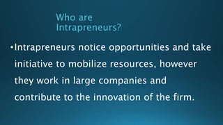 Who are
Intrapreneurs?
•Intrapreneurs notice opportunities and take
initiative to mobilize resources, however
they work in large companies and
contribute to the innovation of the firm.
 