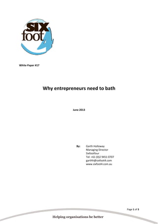 Page 1 of 3 
  
 
 
 
 
 
 
 
 
White Paper #17 
 
 
 
Why entrepreneurs need to bath 
 
 
June 2013 
 
 
 
 
 
By:   Garth Holloway  
Managing Director  
Sixfootfour  
Tel: +61 (0)2 9451 0707  
garthh@sixfoot4.com  
www.sixfoot4.com.au
 