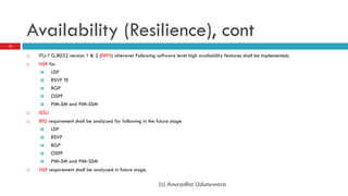Availability (Resilience), cont
12

        ITU-T G.8032 version 1 & 2 (ERPS) wherever Following software level high availability features shall be implemented;
        NSR for
             LDP
             RSVP TE
               BGP
               OSPF
               PIM-SM and PIM-SSM
        ISSU
        BFD requirement shall be analyzed for following in the future stage
               LDP
               RSVP
               BGP
               OSPF
               PIM-SM and PIM-SSM
        NSF requirement shall be analyzed in future stage.

                                                                 (c) Anuradha Udunuwara
 
