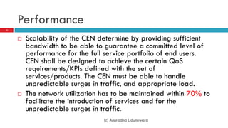 Performance
15



        Scalability of the CEN determine by providing sufficient
         bandwidth to be able to guarantee a committed level of
         performance for the full service portfolio of end users.
         CEN shall be designed to achieve the certain QoS
         requirements/KPIs defined with the set of
         services/products. The CEN must be able to handle
         unpredictable surges in traffic, and appropriate load.
        The network utilization has to be maintained within 70% to
         facilitate the introduction of services and for the
         unpredictable surges in traffic.
                                 (c) Anuradha Udunuwara
 