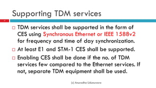Supporting TDM services
17




        TDM services shall be supported in the form of
         CES using Synchronous Ethernet or IEEE 1588v2
         for frequency and time of day synchronization.
        At least E1 and STM-1 CES shall be supported.
        Enabling CES shall be done if the no. of TDM
         services few compared to the Ethernet services. If
         not, separate TDM equipment shall be used.
                              (c) Anuradha Udunuwara
 