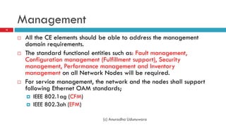 Management
18



        All the CE elements should be able to address the management
         domain requirements.
        The standard functional entities such as: Fault management,
         Configuration management (Fulfillment support), Security
         management, Performance management and Inventory
         management on all Network Nodes will be required.
        For service management, the network and the nodes shall support
         following Ethernet OAM standards;
            IEEE 802.1ag (CFM)
            IEEE 802.3ah (EFM)

                                    (c) Anuradha Udunuwara
 