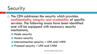 Security
19



        The CEN addresses the security which provides
         confidentiality, integrity and availability of specific
         services. The following areas have been identified
         and will be equipped with necessary security
         mechanisms,
          Node security
          Access security
          Interconnection security – UNI and I-NNI
          Protocol security – UNI and I-NNI

                                  (c) Anuradha Udunuwara
 