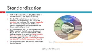 Standardization
20


        MEF, the Broadband Forum, IETF, IEEE and ITU-T
         are the main SDO with regard to the CEN.
        The EoMPLS is a field proven and matured
         technology in implementing CENs. Though the
         standards are available, CSP needs to standardize
         this architecture and protocols. All the future
         network developments and deployments in the
         future need to align to these.
        It is recommended that CSP get involved with these
         SDOs, especially the MEF and the Broadband
         forum. It is also recommended that CSP get the
         MEF certification for its services (E-Line, E-LAN, E-
         Tree and E-Access) and use MEF compliant
         equipment in the CEN (MEF 9- Ethernet Services at
         the UNI, MEF 14- Traffic Management Phase 1).
        The diagram shows the MEF defined attributes for          Source: MEF (http://metroethernetforum.org/page_loader.php?p_id=140
         Carrier Ethernet.


                                                           (c) Anuradha Udunuwara
 