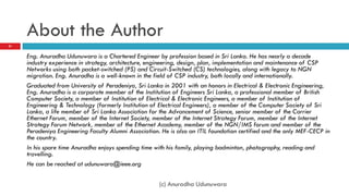 About the Author
21


     Eng. Anuradha Udunuwara is a Chartered Engineer by profession based in Sri Lanka. He has nearly a decade
     industry experience in strategy, architecture, engineering, design, plan, implementation and maintenance of CSP
     Networks using both packet-switched (PS) and Circuit-Switched (CS) technologies, along with legacy to NGN
     migration. Eng. Anuradha is a well-known in the field of CSP industry, both locally and internationally.
     Graduated from University of Peradeniya, Sri Lanka in 2001 with an honors in Electrical & Electronic Engineering,
     Eng. Anuradha is a corporate member of the Institution of Engineers Sri Lanka, a professional member of British
     Computer Society, a member of Institution of Electrical & Electronic Engineers, a member of Institution of
     Engineering & Technology (formerly Institution of Electrical Engineers), a member of the Computer Society of Sri
     Lanka, a life member of Sri Lanka Association for the Advancement of Science, senior member of the Carrier
     Ethernet Forum, member of the Internet Society, member of the Internet Strategy Forum, member of the Internet
     Strategy Forum Network, member of the Ethernet Academy, member of the NGN/IMS forum and member of the
     Peradeniya Engineering Faculty Alumni Association. He is also an ITIL foundation certified and the only MEF-CECP in
     the country.
     In his spare time Anuradha enjoys spending time with his family, playing badminton, photography, reading and
     travelling.
     He can be reached at udunuwara@ieee.org

                                                       (c) Anuradha Udunuwara
 
