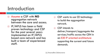 Introduction
3



       Assume a CSP with NO                   CSP wants to use CE technology
        aggregation network                     to build the aggregation
        between the core and access.            network.
       IP/MPLS has been a field
        proven technology and CSP              CSP intends to
        for the past several years              deliver/transport/aggregate the
        implemented an IP/MPLS                  services/traffic across the CEN in
        based core network and has              an E2E IP oriented architecture
        built a team of experienced             supporting the current and future
        staff.                                  demands.

                                   (c) Anuradha Udunuwara
 