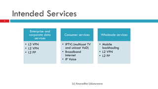 Intended Services
4




          Enterprise and
         corporate data     Consumer services         Wholesale services
             services
       • L3 VPN            • IPTV) (multicast TV     • Mobile
       • L2 VPN              and unicast VoD)          backhauling
       • L2 PP             • Broadband               • L2 VPN
                             Internet                • L2 PP
                           • IP Voice




                                  (c) Anuradha Udunuwara
 