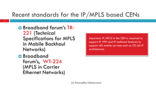 Recent standards for the IP/MPLS based CENs
7




       Broadband   forum’s TR-
        221 (Technical
        Specifications for MPLS          Important: IP/MPLS in the CEN is required to
                                         support IP VPN and IP multicast features to
        in Mobile Backhaul               support 4G mobile services such as LTE (all IP
        Networks)                        architecture).

       Broadband
        forum’s, WT-224
        (MPLS in Carrier
        Ethernet Networks)
                             (c) Anuradha Udunuwara
 