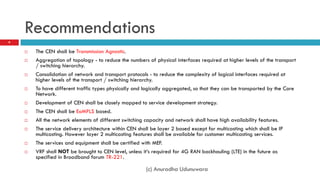 Recommendations
9


       The CEN shall be Transmission Agnostic.
       Aggregation of topology - to reduce the numbers of physical interfaces required at higher levels of the transport
        / switching hierarchy.
       Consolidation of network and transport protocols - to reduce the complexity of logical interfaces required at
        higher levels of the transport / switching hierarchy.
       To have different traffic types physically and logically aggregated, so that they can be transported by the Core
        Network.
       Development of CEN shall be closely mapped to service development strategy.
       The CEN shall be EoMPLS based.
       All the network elements of different switching capacity and network shall have high availability features.
       The service delivery architecture within CEN shall be layer 2 based except for multicasting which shall be IP
        multicasting. However layer 2 multicasting features shall be available for customer multicasting services.
       The services and equipment shall be certified with MEF.
       VRF shall NOT be brought to CEN level, unless it’s required for 4G RAN backhauling (LTE) in the future as
        specified in Broadband forum TR-221.

                                                        (c) Anuradha Udunuwara
 