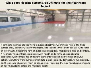 Why Epoxy Flooring Systems Are Ultimate For The Healthcare
Sector?
Healthcare facilities are the world’s most distinctive environment. Across the huge
surface area, designers, facility managers, and specifies must think about a wide range
of factors when designing new or modernized hospitals, medical facilities, and centers.
A flooring system influences productivity, health and overhead expenditures
associated with compliance and safety standards that can lead to fines or lawful
action. Everything from human demands to patient security demands, to functionality,
aesthetics, and sturdiness must be considered. These are the non-negotiable demands
of flooring systems across the medical sector:
 
