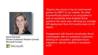 8
Sarah Kennedy
Director Enterprise Western Canada
Microsoft Canada
“Equinix has proven to be an instrumental
partner for MSFT in our market. No other
ExpressRoute partner in our ecosystem is
able to accelerate local & global Azure
solutions the same way, reducing our average
ER deployment from 8-9 months down to 6-8
weeks.
Engagement with Equinix accelerates Azure
consumption with our enterprise customers -
allowing for consistent, optimized Azure
migrations, directly resulting in increased
ACR.”
 