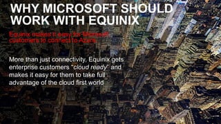 Equinix.com | © 2019 Equinix, Inc.Equinix.com | © 2019 Equinix, Inc.
WHY MICROSOFT SHOULD
WORK WITH EQUINIX
Equinix makes it easy for Microsoft
customers to connect to Azure.
More than just connectivity, Equinix gets
enterprise customers “cloud ready” and
makes it easy for them to take full
advantage of the cloud first world
 