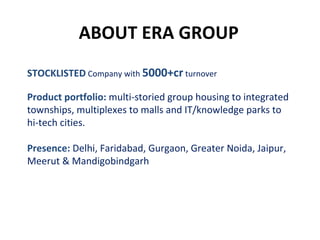 ABOUT ERA GROUP STOCKLISTED  Company with   5000+cr   turnover Product portfolio:  multi-storied group housing to integrated townships, multiplexes to malls and IT/knowledge parks to hi-tech cities. Presence:   Delhi, Faridabad, Gurgaon, Greater Noida, Jaipur, Meerut & Mandigobindgarh 