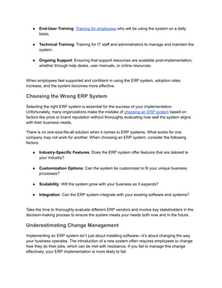 ●​ End-User Training: Training for employees who will be using the system on a daily
basis.​
●​ Technical Training: Training for IT staff and administrators to manage and maintain the
system.​
●​ Ongoing Support: Ensuring that support resources are available post-implementation,
whether through help desks, user manuals, or online resources.​
When employees feel supported and confident in using the ERP system, adoption rates
increase, and the system becomes more effective.
Choosing the Wrong ERP System
Selecting the right ERP system is essential for the success of your implementation.
Unfortunately, many organizations make the mistake of choosing an ERP system based on
factors like price or brand reputation without thoroughly evaluating how well the system aligns
with their business needs.
There is no one-size-fits-all solution when it comes to ERP systems. What works for one
company may not work for another. When choosing an ERP system, consider the following
factors:
●​ Industry-Specific Features: Does the ERP system offer features that are tailored to
your industry?​
●​ Customization Options: Can the system be customized to fit your unique business
processes?​
●​ Scalability: Will the system grow with your business as it expands?​
●​ Integration: Can the ERP system integrate with your existing software and systems?​
Take the time to thoroughly evaluate different ERP vendors and involve key stakeholders in the
decision-making process to ensure the system meets your needs both now and in the future.
Underestimating Change Management
Implementing an ERP system isn’t just about installing software—it’s about changing the way
your business operates. The introduction of a new system often requires employees to change
how they do their jobs, which can be met with resistance. If you fail to manage this change
effectively, your ERP implementation is more likely to fail.
 
