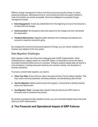 Effective change management is about more than just announcing the change; it’s about
preparing employees, addressing concerns, and providing the tools and support needed to
make the transition as smooth as possible. Some key strategies for successful change
management include:
●​ Early Engagement: Involve key stakeholders from the beginning to ensure that everyone is
on board with the changes.​
●​ Communication: Be transparent about the reasons for the change and how it will benefit
the organization.​
●​ Feedback Mechanisms: Regularly gather feedback from employees and address any
concerns to keep the momentum going.​
By managing the emotional and practical aspects of change, you can reduce resistance and
increase user adoption of the new system.
Data Migration Challenges
Data migration is often one of the most challenging parts of ERP implementation. When
transitioning from a legacy system to a new ERP system, it’s essential to ensure that data is
accurately transferred without errors or corruption. Failing to properly migrate data can lead to a
host of problems, including inaccurate reporting, poor decision-making, and disruptions in
business operations.
To ensure a smooth data migration, you need to:
●​ Clean Your Data: Ensure that your data is accurate and free of errors before migration. This
may involve removing duplicates, correcting mistakes, and standardizing data formats.​
●​ Test the Migration: Before performing the full migration, conduct tests to identify potential
issues and resolve them.​
●​ Use Migration Tools: Leverage data migration tools provided by the ERP vendor or
third-party tools to streamline the process.​
By carefully managing the data migration process, you can avoid data integrity issues that could
derail your ERP implementation.
2. The Financial and Operational Impact of ERP Failures
 