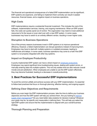 The financial and operational consequences of a failed ERP implementation can be significant.
ERP systems are expensive, and failing to implement them correctly can result in wasted
resources, financial losses, and a negative impact on business operations.
High Costs
ERP implementations require a substantial financial investment. This includes the cost of the
software, implementation services, training, and ongoing maintenance. When an ERP project
fails, the costs can quickly spiral out of control. The organization may need to invest additional
resources to fix the issues or even start over with a new ERP system. In some cases,
businesses may have to switch to an entirely different vendor, resulting in even higher costs.
Disruption to Business Operations
One of the primary reasons businesses invest in ERP systems is to improve operational
efficiency. However, a failed implementation can disrupt operations instead of improving them.
Employees may have to deal with multiple systems or outdated processes, leading to
inefficiencies and delays. In some cases, business operations may come to a halt if the ERP
system is not properly integrated with other key systems.
Impact on Employee Productivity
A poorly implemented ERP system can have a direct impact on employee productivity.
Employees may spend significant time troubleshooting issues, dealing with system errors, or
manually entering data into multiple systems. This not only wastes time but also reduces overall
morale and job satisfaction. When employees are unable to use the ERP system effectively,
they may become frustrated, leading to a decrease in overall productivity.
3. Best Practices for Successful ERP Implementations
To avoid the common pitfalls and achieve success with your ERP implementation, it’s essential
to follow best practices that focus on thorough planning, effective training, and ongoing support.
Defining Clear Objectives and Requirements
Before you even begin the ERP implementation process, take the time to define your business
objectives and how the ERP system will help you achieve them. Are you looking to improve
supply chain management? Do you need better data analytics for decision-making? Whatever
your goals may be, be specific and measurable in defining them. This will help you select the
right ERP system and ensure that the implementation is aligned with your overall business
strategy.
Thorough Planning and Preparation
 