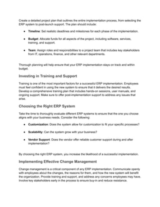 Create a detailed project plan that outlines the entire implementation process, from selecting the
ERP system to post-launch support. The plan should include:
●​ Timeline: Set realistic deadlines and milestones for each phase of the implementation.​
●​ Budget: Allocate funds for all aspects of the project, including software, services,
training, and support.​
●​ Team: Assign roles and responsibilities to a project team that includes key stakeholders
from IT, operations, finance, and other relevant departments.​
Thorough planning will help ensure that your ERP implementation stays on track and within
budget.
Investing in Training and Support
Training is one of the most important factors for a successful ERP implementation. Employees
must feel confident in using the new system to ensure that it delivers the desired results.
Develop a comprehensive training plan that includes hands-on sessions, user manuals, and
ongoing support. Make sure to offer post-implementation support to address any issues that
arise.
Choosing the Right ERP System
Take the time to thoroughly evaluate different ERP systems to ensure that the one you choose
aligns with your business needs. Consider the following:
●​ Customization: Does the system allow for customization to fit your specific processes?​
●​ Scalability: Can the system grow with your business?​
●​ Vendor Support: Does the vendor offer reliable customer support during and after
implementation?​
By choosing the right ERP system, you increase the likelihood of a successful implementation.
Implementing Effective Change Management
Change management is a critical component of any ERP implementation. Communicate openly
with employees about the changes, the reasons for them, and how the new system will benefit
the organization. Provide training and support, and address any concerns employees may have.
Involve key stakeholders early in the process to ensure buy-in and reduce resistance.
 