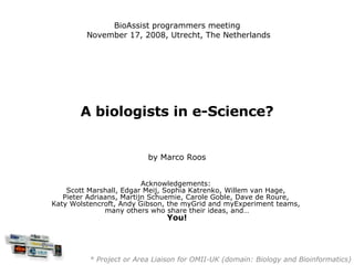 A biologists in e-Science? by Marco Roos Acknowledgements:  Scott Marshall, Edgar Meij, Sophia Katrenko, Willem van Hage,  Pieter Adriaans, Martijn Schuemie, Carole Goble, Dave de Roure,  Katy Wolstencroft, Andy Gibson, the myGrid and myExperiment teams,  many others who share their ideas, and… You! * Project or Area Liaison for OMII-UK (domain: Biology and Bioinformatics) BioAssist programmers meeting  November 17, 2008, Utrecht, The Netherlands 