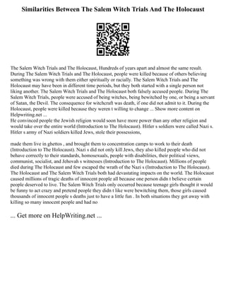 Similarities Between The Salem Witch Trials And The Holocaust
The Salem Witch Trials and The Holocaust, Hundreds of years apart and almost the same result.
During The Salem Witch Trials and The Holocaust, people were killed because of others believing
something was wrong with them either spiritually or racially. The Salem Witch Trials and The
Holocaust may have been in different time periods, but they both started with a single person not
liking another. The Salem Witch Trials and The Holocaust both falsely accused people. During The
Salem Witch Trials, people were accused of being witches, being bewitched by one, or being a servant
of Satan, the Devil. The consequence for witchcraft was death, if one did not admit to it. During the
Holocaust, people were killed because they weren t willing to change ... Show more content on
Helpwriting.net ...
He convinced people the Jewish religion would soon have more power than any other religion and
would take over the entire world (Introduction to The Holocaust). Hitler s soldiers were called Nazi s.
Hitler s army of Nazi soldiers killed Jews, stole their possessions,
made them live in ghettos , and brought them to concentration camps to work to their death
(Introduction to The Holocaust). Nazi s did not only kill Jews, they also killed people who did not
behave correctly to their standards, homosexuals, people with disabilities, their political views,
communist, socialist, and Jehovah s witnesses (Introduction to The Holocaust). Millions of people
died during The Holocaust and few escaped the wrath of the Nazi s (Introduction to The Holocaust).
The Holocaust and The Salem Witch Trials both had devastating impacts on the world. The Holocaust
caused millions of tragic deaths of innocent people all because one person didn t believe certain
people deserved to live. The Salem Witch Trials only occurred because teenage girls thought it would
be funny to act crazy and pretend people they didn t like were bewitching them, those girls caused
thousands of innocent people s deaths just to have a little fun . In both situations they got away with
killing so many innocent people and had no
... Get more on HelpWriting.net ...
 
