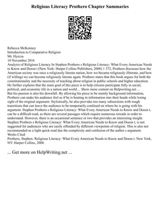 Religious Literacy Prothero Chapter Summaries
Rebecca McKenney
Introduction to Comparative Religion
Mr. Hyrcza
10 November 2016
Analysis of Religious Literacy In Stephen Prothero s Religious Literacy: What Every American Needs
to Know and Doesn t (New York: Harper Collins Publishers, 2008) 1 372, Prothero discusses how the
American society was once a religiously literate nation, how we became religiously illiterate, and how
(if willing) we can become religiously literate again. Prothero states that this book argues for both the
constitutionality and the necessity of teaching about religion in public schools and higher education.
He further explains that the main goal of this piece is to help citizens participate fully in social,
political, and economic life in a nation and world ... Show more content on Helpwriting.net ...
But his passion is also his downfall. By allowing his piece to be mainly background information,
Prothero can make his audience feel as if he is beating in information into their heads while losing
sight of the original argument. Stylistically, he also provides too many subsections with rough
transitions that can leave the audience to be temporarily confused on where he is going with his
argument. Stephen Prothero s Religious Literacy: What Every American Needs to Know and Doesn t,
can be a difficult read, as there are several passages which require numerous rereads in order to
understand. However, there is an occasional sentence or two that provides an interesting insight.
Stephen Prothero s Religious Literacy: What Every American Needs to Know and Doesn t, is not
suggested for audiences who are easily offended by different viewpoints of religion. This is also not
recommended as a light quick read due the complexity and confusion of the author s argument.
Works Cited
Prothero, Stephen. Religious Literacy: What Every American Needs to Know and Doesn t. New York,
NY: Harper Collins, 2008.
... Get more on HelpWriting.net ...
 