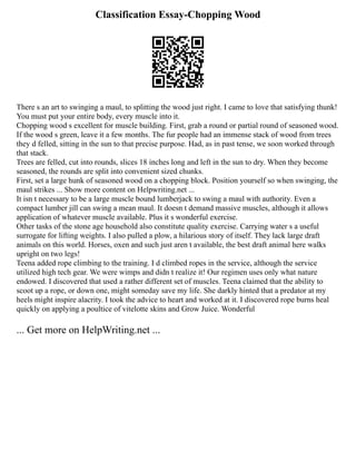 Classification Essay-Chopping Wood
There s an art to swinging a maul, to splitting the wood just right. I came to love that satisfying thunk!
You must put your entire body, every muscle into it.
Chopping wood s excellent for muscle building. First, grab a round or partial round of seasoned wood.
If the wood s green, leave it a few months. The fur people had an immense stack of wood from trees
they d felled, sitting in the sun to that precise purpose. Had, as in past tense, we soon worked through
that stack.
Trees are felled, cut into rounds, slices 18 inches long and left in the sun to dry. When they become
seasoned, the rounds are split into convenient sized chunks.
First, set a large hunk of seasoned wood on a chopping block. Position yourself so when swinging, the
maul strikes ... Show more content on Helpwriting.net ...
It isn t necessary to be a large muscle bound lumberjack to swing a maul with authority. Even a
compact lumber jill can swing a mean maul. It doesn t demand massive muscles, although it allows
application of whatever muscle available. Plus it s wonderful exercise.
Other tasks of the stone age household also constitute quality exercise. Carrying water s a useful
surrogate for lifting weights. I also pulled a plow, a hilarious story of itself. They lack large draft
animals on this world. Horses, oxen and such just aren t available, the best draft animal here walks
upright on two legs!
Teena added rope climbing to the training. I d climbed ropes in the service, although the service
utilized high tech gear. We were wimps and didn t realize it! Our regimen uses only what nature
endowed. I discovered that used a rather different set of muscles. Teena claimed that the ability to
scoot up a rope, or down one, might someday save my life. She darkly hinted that a predator at my
heels might inspire alacrity. I took the advice to heart and worked at it. I discovered rope burns heal
quickly on applying a poultice of vitelotte skins and Grow Juice. Wonderful
... Get more on HelpWriting.net ...
 