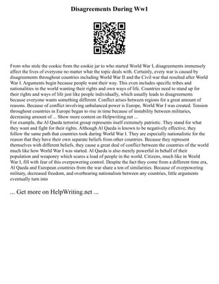 Disagreements During Ww1
From who stole the cookie from the cookie jar to who started World War I, disagreements immensely
affect the lives of everyone no matter what the topic deals with. Certainly, every war is caused by
disagreements throughout countries including World War II and the Civil war that resulted after World
War I. Arguments begin because people want their way. This even includes specific tribes and
nationalities in the world wanting their rights and own ways of life. Countries need to stand up for
their rights and ways of life just like people individually, which usually leads to disagreements
because everyone wants something different. Conflict arises between regions for a great amount of
reasons. Because of conflict involving unbalanced power is Europe, World War I was created. Tension
throughout countries in Europe began to rise in time because of instability between militaries,
decreasing amount of ... Show more content on Helpwriting.net ...
For example, the Al Qaeda terrorist group represents itself extremely patriotic. They stand for what
they want and fight for their rights. Although Al Qaeda is known to be negatively effective, they
follow the same path that countries took during World War I. They are especially nationalistic for the
reason that they have their own separate beliefs from other countries. Because they represent
themselves with different beliefs, they cause a great deal of conflict between the countries of the world
much like how World War I was started. Al Qaeda is also merely powerful in behalf of their
population and weaponry which scares a load of people in the world. Citizens, much like in World
War I, fill with fear of this overpowering control. Despite the fact they come from a different time era,
Al Qaeda and European countries from the war share a ton of similarities. Because of overpowering
military, decreased freedom, and overbearing nationalism between any countries, little arguments
eventually turn into
... Get more on HelpWriting.net ...
 