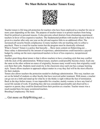 We Must Reform Teacher Tenure Essay
Teacher tenure is life long job protection for teachers who have been employed as a teacher for one or
more years depending on the state. The purpose of teacher tenure is to protect teachers from being
fired for political or personal reasons. It also prevents school districts from eliminating experienced
teachers in favor of less expensive teachers. The fundamental problem with teacher tenure is that it is
given to a teacher after only one year on the job and requires little to no additional effort. The
increased job security breeds complacency in many teachers who are teaching only to collect a
paycheck. There is a need for teacher tenure but the program must be drastically reformed.
What is Tenure? Tenure is a policy that basically ... Show more content on Helpwriting.net ...
Since salary is determined by the amount of experience, administrations could maximize a payroll
budget by cutting out the more experienced teachers in favor of less expensive, inexperienced
teachers.
Another great thing about tenure is that it allows teachers to have a teaching style that may conflict
with the style of the administration. Without tenure, teachers could possibly become clones. Each one
the same as the other without an ounce of originality, because many would worry that originality could
cost them their jobs. Students need creativity in the classroom since each one has a unique learning
style. Tenure allows teachers to approach subject matter in a way they feel will be the most effective
for their students.
Tenure also allows teachers the protection needed to challenge administration. This way, teachers can
act on the behalf of students or other faculty that have received unfair treatment. With tenure, a teacher
can go out on a limb and stand up for what he or she thinks is right without the fear of termination.
Back in the days before tenure, it was impossible for a teacher, mainly women, to have any kind of
social life outside of work. If anything they did was considered questionable and observed by a
superior or parent, they could be dismissed from their position as a teacher. Teacher tenure was a
much needed hero for many scrutinized teachers.
Breeding Complacency The basic
... Get more on HelpWriting.net ...
 