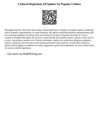 Cultural Depictions Of Spiders In Popular Culture
Throughout history, there have been many cultural depictions of spiders in popular culture, mythology
and in symbolic representation. In some instances, the spider symbolized patience and persistence due
to its hunting technique of setting webs and waiting for its prey to become ensnared. It is also a
symbol of mischief and malice for its toxic venom and the slow death it causes, which is often seen as
a curse. According to another set of literary archetypes, spider also symbolizes diligence, prudence,
caution, astuteness, but also deceit and cunning associated with creativity. In still other narratives,
spiders tend to appear as emblems of cruelty, aggression, greed and exploitation. In some cultures they
are used as sinister figurations
... Get more on HelpWriting.net ...
 
