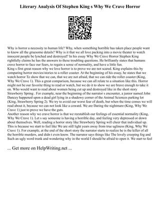 Literary Analysis Of Stephen King s Why We Crave Horror
Why is horror a necessity to human life? Why, when something horrible has taken place people want
to know all the gruesome details? Why is it that we all love packing into a movie theater to watch
innocent people be lynched and destroyed? In his essay Why We Crave Horror Stephen King
rightfully claims he has the answers to these troubling questions. He brilliantly states that humans
crave horror to face our fears, to regain a sense of normality, and have a little fun.
King s first great reason why we love horror is to prove we are not scared. King explains this by
comparing horror movies/stories to a roller coaster. At the beginning of his essay, he states that we
watch horror To show that we can, that we are not afraid, that we can ride the roller coaster (King,
Why We Crave 1). This a great comparison, because we can all relate to a situation like this. Horror
might not be our favorite thing to read or watch, but we do it to show we are brave enough to take it
on. Who would want to read about women being cut up and destroyed like in the short story
Strawberry Spring . For example, near the beginning of the narrator s encounter, a junior named John
Dancey happened upon a dead girl lying in a shadowy corner of the Animal Sciences parking lot
(King, Strawberry Spring 2). We try to avoid our worst fear of death, but when the time comes we will
read about it, because we can not look like a coward. We are Daring the nightmare (King, Why We
Crave 1) just to prove we have the guts.
Another reason why we crave horror is that we reestablish our feelings of essential normality (King,
Why We Crave 1). Let s say someone is having a horrible day, and feeling very depressed or down
about themselves. Well, reading a horror story like Strawberry Spring will cheer that individual up.
This is because we start to feel like We are still light years away from true ugliness (King, Why We
Crave 1). For example, at the end of the short story the narrator starts to realize he is the killer of all
the horrible murders, and didn t even know. The narrator says things like The lovely creeping fog and
Such an ugly word trunk and wondering why in the world I should be afraid to open it. We start to feel
... Get more on HelpWriting.net ...
 